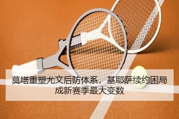 莫塔重塑尤文后防体系，基耶萨续约困局成新赛季最大变数