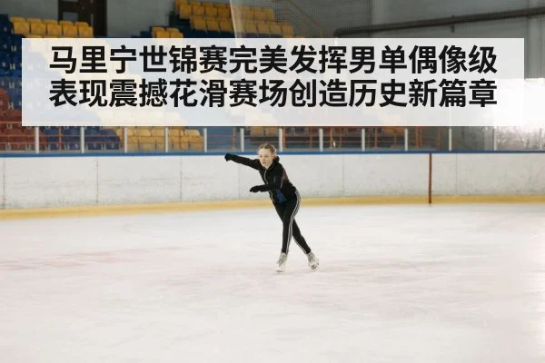 马里宁世锦赛完美发挥男单偶像级表现震撼花滑赛场创造历史新篇章