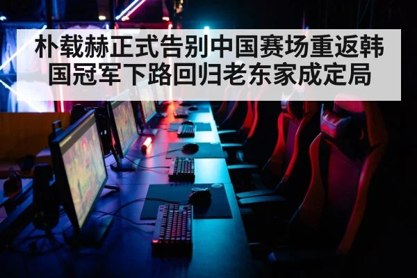 朴载赫正式告别中国赛场重返韩国冠军下路回归老东家成定局