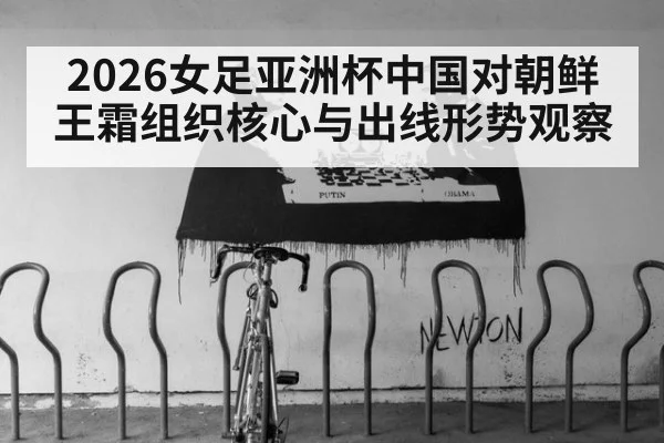 2026女足亚洲杯中国对朝鲜王霜组织核心与出线形势观察